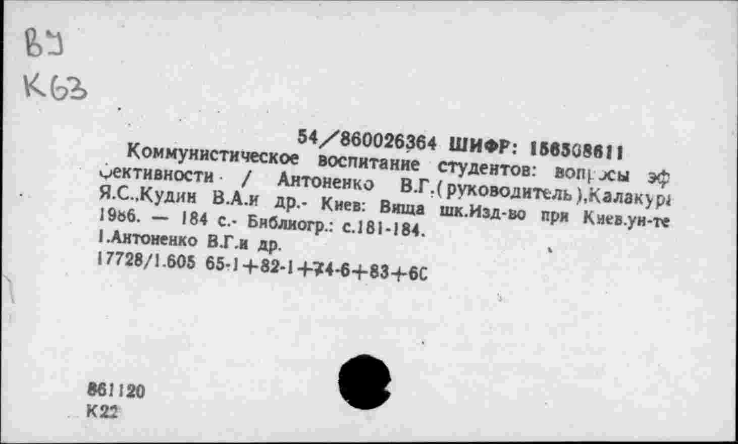 ﻿63 кьг
54/860026364 ШИФР: 158508611
Коммунистическое воспитание студентов: вопросы эф мективности / Антоненко В.Г.( руководитель ),Калакур1 Я.С.,Кудин В.А.и др,- Киев: Виша шк.Изд-во при Киев.ун-те 19ь6. — 184 с.- Библкогр.: с.181-184.
I.Антоненко В.Г.И др.
17728/1.605 65-1+82-1+74-6+83+6С
861120 К22